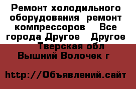 Ремонт холодильного оборудования, ремонт компрессоров. - Все города Другое » Другое   . Тверская обл.,Вышний Волочек г.